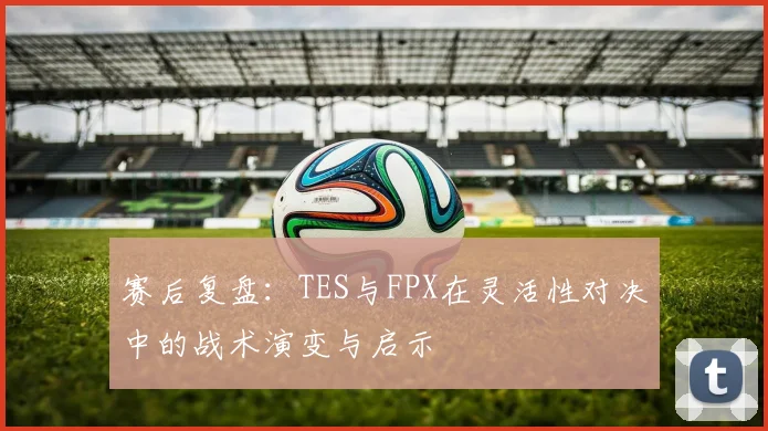 赛后复盘：TES与FPX在灵活性对决中的战术演变与启示