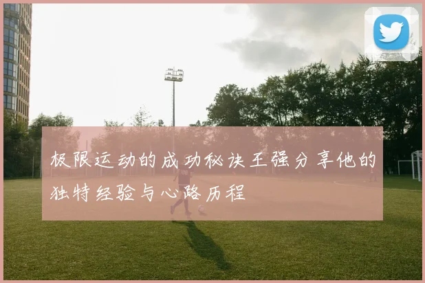 极限运动的成功秘诀王强分享他的独特经验与心路历程