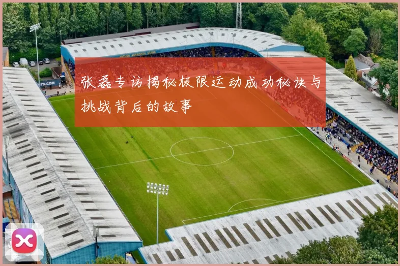 张磊专访揭秘极限运动成功秘诀与挑战背后的故事