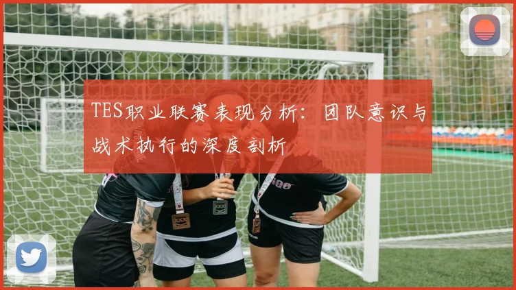 TES职业联赛表现分析：团队意识与战术执行的深度剖析