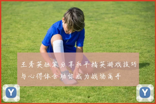 王秀英独家分享和平精英游戏技巧与心得体会助你成为战场高手