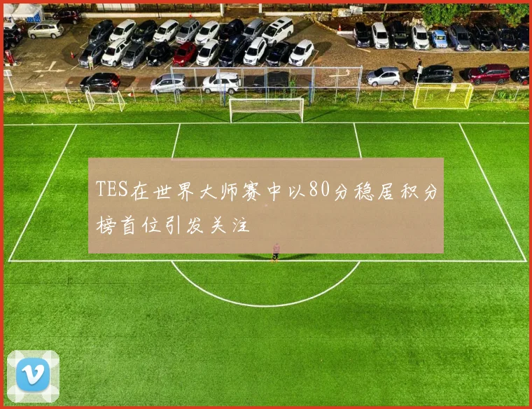 TES在世界大师赛中以80分稳居积分榜首位引发关注
